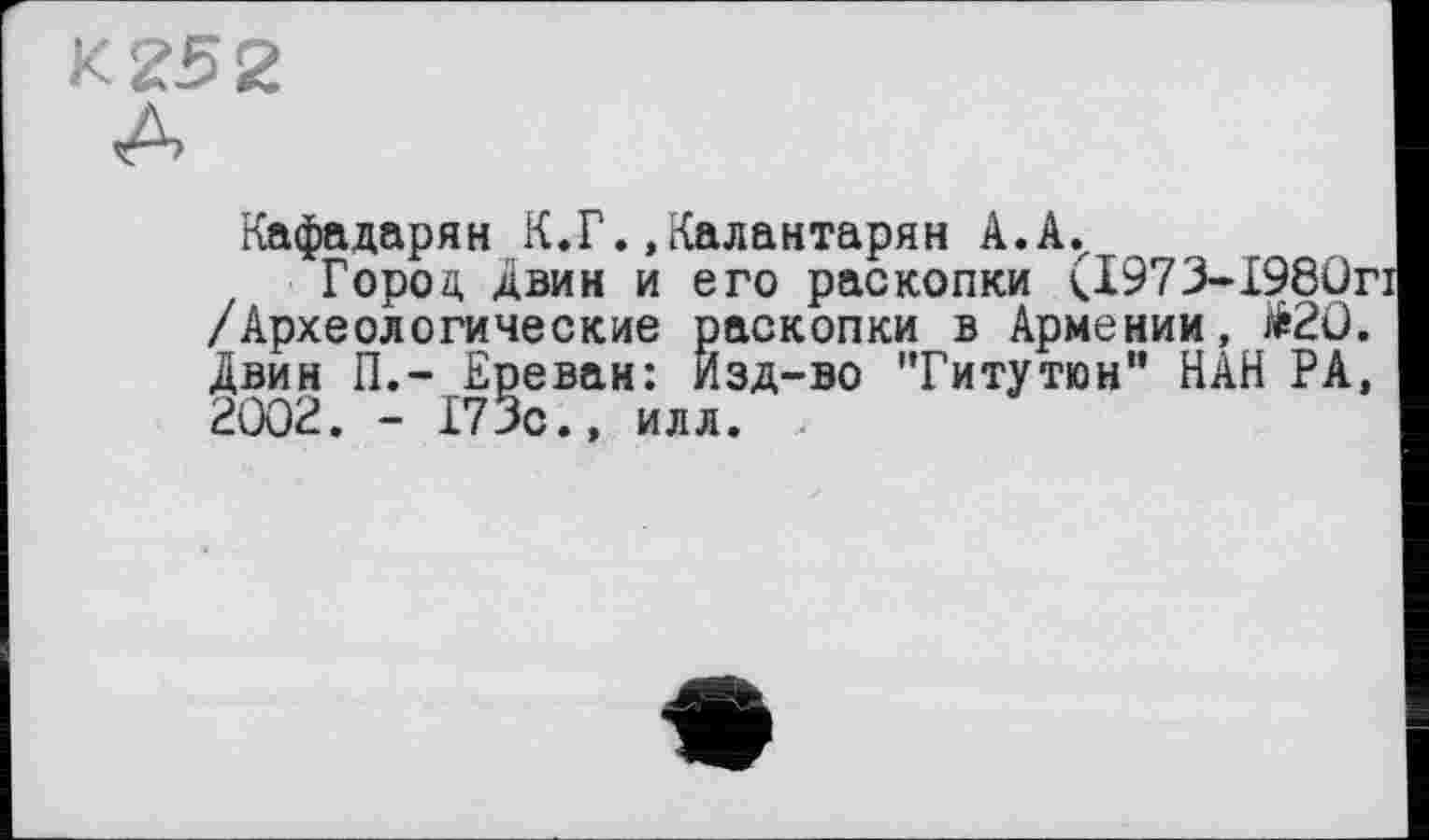 ﻿к 252
Кафадарян К.Г.,Калантарян A.A.z
Город Авин и его раскопки (1973-1980г /Археологические раскопки в Армении, #20. Двин П.- Ереван: Изд-во 'Титутин" HÂH РА, 2002. - 173с., илл.